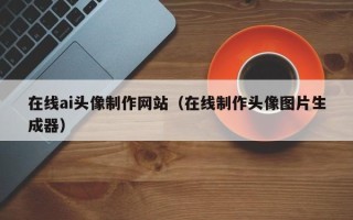 昌都在线ai头像制作网站（在线制作头像图片生成器）